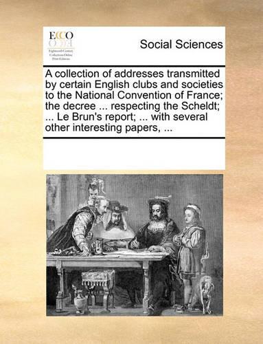 A collection of addresses transmitted by certain English clubs and societies to the National Convention of France; the decree ... respecting the Scheldt; ... Le Brun's report; ... with several other interesting papers, ...: (English)