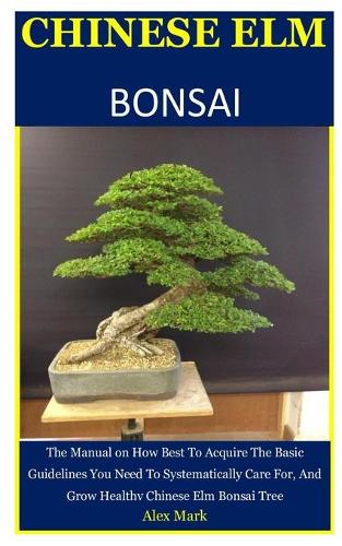 Chinese Elm Bonsai: The Manual on How Best To Acquire The Basic Guidelines You Need To Systematically Care For, And Grow Healthy Chinese Elm Bonsai Tree