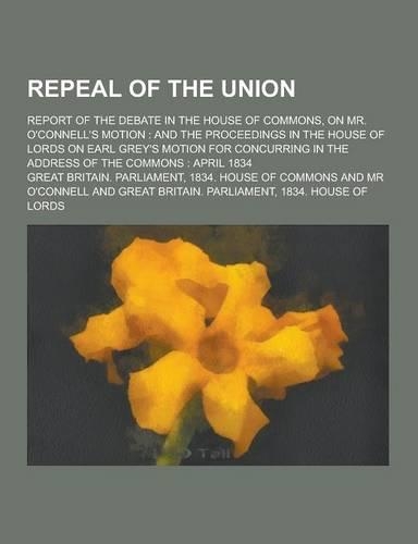 Repeal of the Union; Report of the Debate in the House of Commons, on Mr. O'Connell's Motion: And the Proceedings in the House of Lords on Earl Grey's(English)