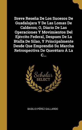 Breve Reseña De Los Sucesos De Guadalajara Y De Las Lomas De Calderon; O, Diario De Las Operaciones Y Movimientos Del Ejército Federal, Despues De La Btalla De Silao, Y Principalmente Desde Que Emprendió Su Marcha Retrospectiva De Querétaro Á La C.