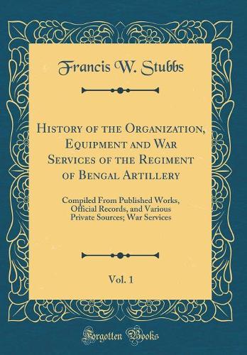 History of the Organization, Equipment and War Services of the Regiment of Bengal Artillery, Vol. 1: Compiled From Published Works, Official Records, and Various Private Sources; War Services (Classic Reprint)