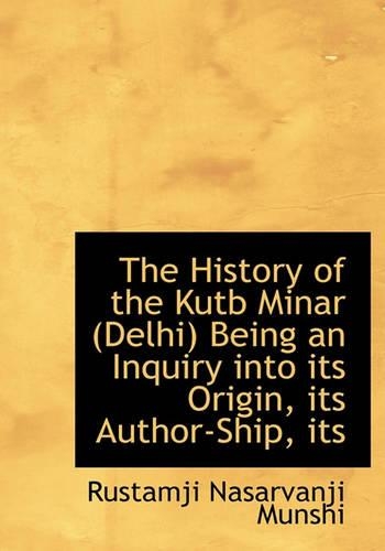 The History of the Kutb Minar (Delhi) Being an Inquiry Into Its Origin, Its Author-Ship, Its