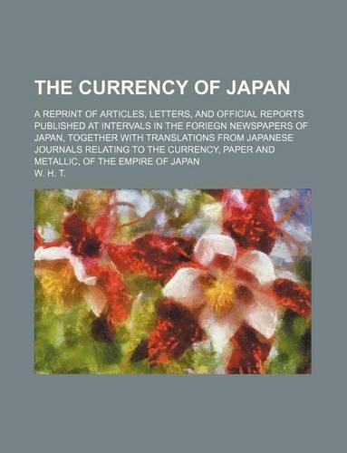 The Currency of Japan; A Reprint of Articles, Letters, and Official Reports Published at Intervals in the Foriegn Newspapers of Japan, Together with Translations from Japanese Journals Relating to the Currency, Paper and Metallic, of the Empire of : (English)