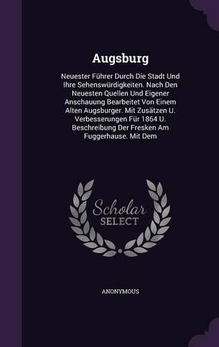 Augsburg: Neuester Führer Durch Die Stadt Und Ihre Sehenswürdigkeiten. Nach Den Neuesten Quellen Und Eigener Anschauung Bearbeitet Von Einem Alten Augsburger.