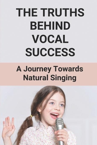 The Truths Behind Vocal Success: A Journey Towards Natural Singing: Learn To Master Singing