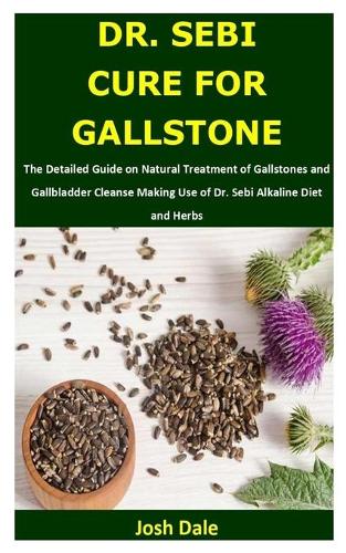 Dr. Sebi Cure for Gallstone: The Detailed Guide on Natural Treatment of Gallstones and Gallbladder Cleanse Making Use of Dr. Sebi Alkaline Diet and Herbs