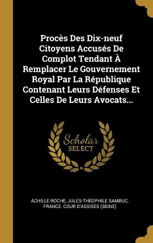 Procès Des Dix-neuf Citoyens Accusés De Complot Tendant À Remplacer Le Gouvernement Royal Par La République Contenant Leurs Défenses Et Celles De Leurs Avocats...