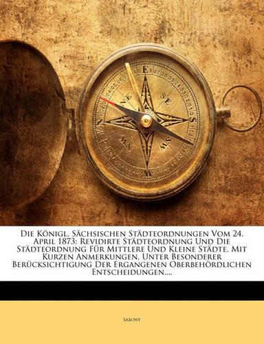 Konigl. Sachsischen Stadteordnungen Vom 24. April 1873: Revidirte Stadteordnung Und Die Stadteordnung Fur Mittlere Und Kleine Stadte. Mit Kurzen a(German)