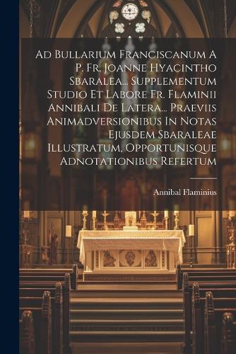 Ad Bullarium Franciscanum A P. Fr. Joanne Hyacintho Sbaralea... Supplementum Studio Et Labore Fr. Flaminii Annibali De Latera... Praeviis Animadversionibus In Notas Ejusdem Sbaraleae Illustratum, Opportunisque Adnotationibus Refertum