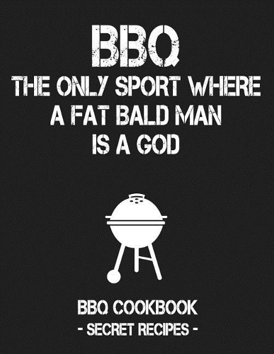 BBQ - The Only Sport Where a Fat Bald Man Is a God: BBQ Cookbook - Secret Recipes for Men
