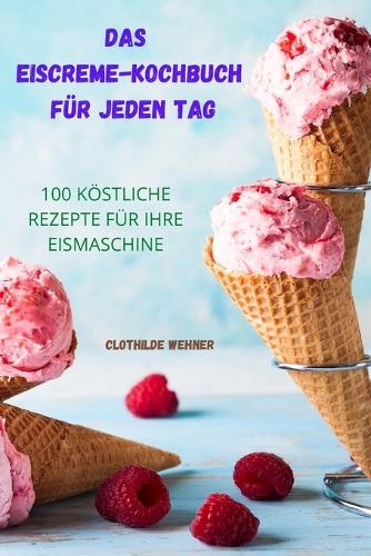 Das Eiscreme Kochbuch Für Jeden Tag: 100 Köstliche Rezepte Für Ihre Eismaschine