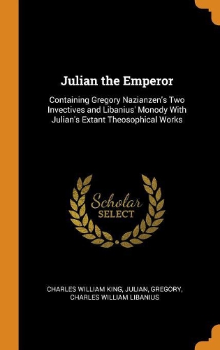 Julian the Emperor: Containing Gregory Nazianzen's Two Invectives and Libanius' Monody with Julian's Extant Theosophical Works