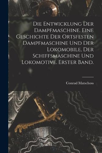 Die Entwicklung der Dampfmaschine. Eine Geschichte der ortsfesten Dampfmaschine und der Lokomobile, der Schiffsmaschine und Lokomotive. Erster Band.
