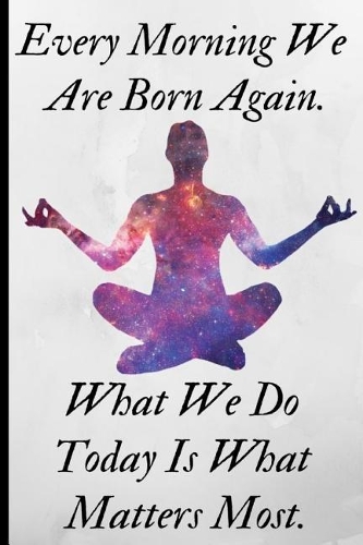 Every Morning We Are Born Again, What We Do Today Is What Matters Most