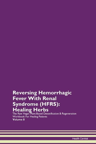 Reversing Hemorrhagic Fever With Renal Syndrome (HFRS): Healing Herbs The Raw Vegan Plant-Based Detoxification & Regeneration Workbook For Healing Patients Volume 8