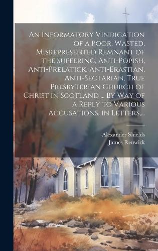 Informatory Vindication of a Poor, Wasted, Misrepresented Remnant of the Suffering, Anti-popish, Anti-prelatick, Anti-erastian, Anti-sectarian, True Presbyterian Church of Christ in Scotland ... By Way of a Reply to Various Accusations, in Letters,