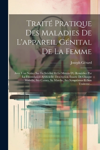 Traité Pratique Des Maladies De L'appareil Génital De La Femme: Avec Une Notice Sur La Stérilité Et Le Moyen D'y Remédier Par La Fécondation Artificielle; Description Exacte De Chaque Maladie, Ses Causes, Sa Marc