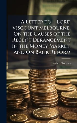 A Letter to ... Lord Viscount Melbourne, On the Causes of the Recent Derangement in the Money Market, and On Bank Reform
