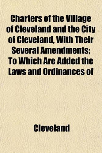 Charters of the Village of Cleveland and the City of Cleveland, with Their Several Amendments; To Which Are Added the Laws and Ordinances of: (English)