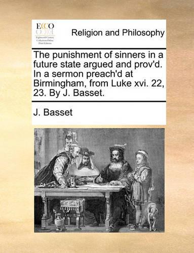 The Punishment of Sinners in a Future State Argued and Prov'd. in a Sermon Preach'd at Birmingham, from Luke XVI. 22, 23. by J. Basset.: (English)