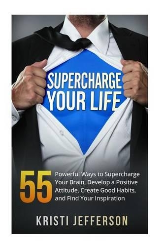 Supercharge Your Life: 55 Powerful Ways to Supercharge Your Brain, Develop a Positive Attitude, Create Good Habits, and Find Your Inspiration