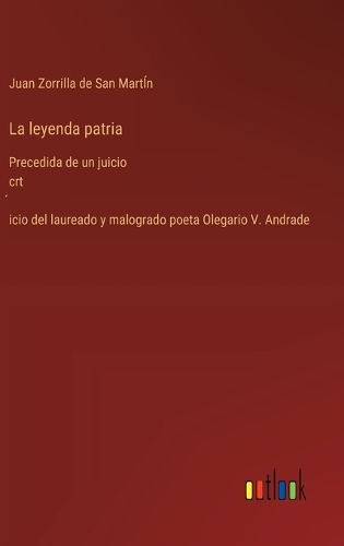 La leyenda patria: Precedida de un juicio crt´icio del laureado y malogrado poeta Olegario V. Andrade