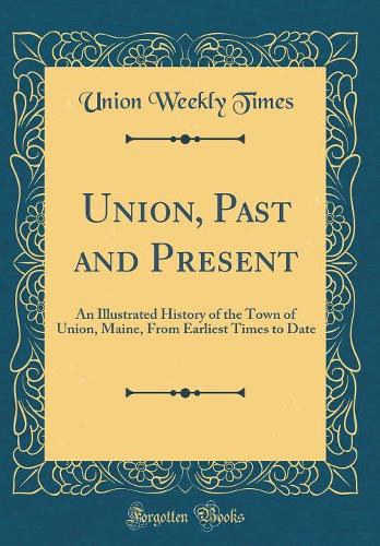 Union, Past and Present: An Illustrated History of the Town of Union, Maine, From Earliest Times to Date (Classic Reprint)