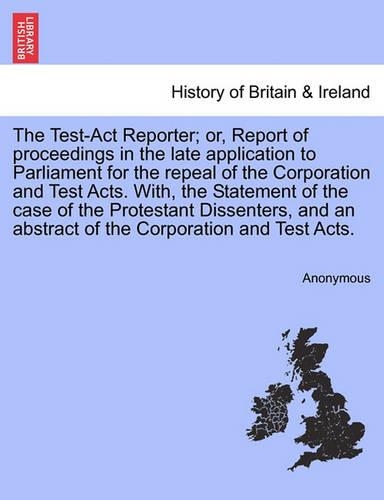 The Test-Act Reporter; or, Report of proceedings in the late application to Parliament for the repeal of the Corporation and Test Acts. With, the Statement of the case of the Protestant Dissenters, and an abstract of the Corporation and Test Acts.