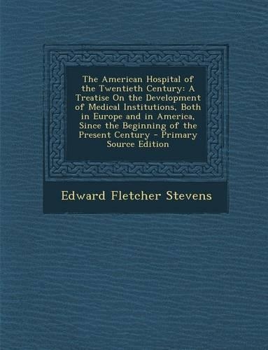 The American Hospital of the Twentieth Century: A Treatise on the Development of Medical Institutions, Both in Europe and in America, Since the Beginn(English)