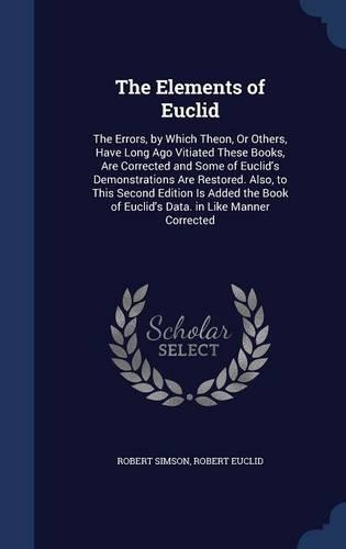 The Elements of Euclid: The Errors, by Which Theon, Or Others, Have Long Ago Vitiated These Books, Are Corrected and Some of Euclid's Demonstrations Are Restored. Also, to 