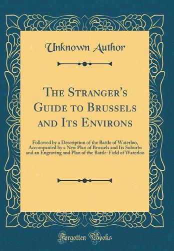 The Stranger's Guide to Brussels and Its Environs: Followed by a Description of the Battle of Waterloo, Accompanied by a New Plan of Brussels and Its Suburbs and an Engraving and Plan of the Battle-Field of Waterloo (Classic Reprint)