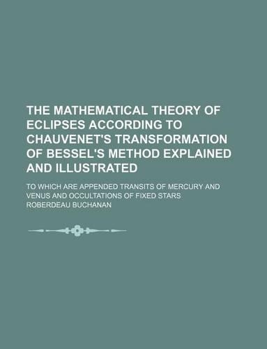 The Mathematical Theory of Eclipses According to Chauvenet's Transformation of Bessel's Method Explained and Illustrated; To Which Are Appended Transits of Mercury and Venus and Occultations of Fixed Stars: (English)