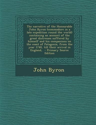 The Narrative of the Honourable John Byron (Commodore in a Late Expedition Round the World) Containing an Account of the Great Distresses Suffered by Himself and His Companions on the Coast of Patagonia, from the Year 1740, Till Their Arrival in En