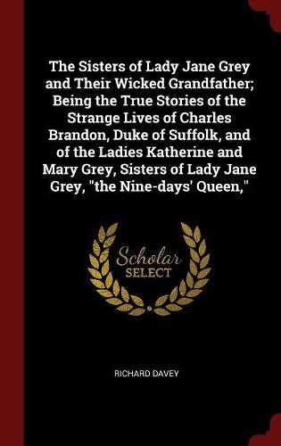 The Sisters of Lady Jane Grey and Their Wicked Grandfather; Being the True Stories of the Strange Lives of Charles Brandon, Duke of Suffolk, and of the Ladies Katherine and Mary Grey, Sisters of Lady Jane Grey, the Nine-Days' Queen,