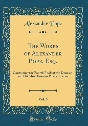 The Works of Alexander Pope, Esq., Vol. 6: Containing the Fourth Book of the Dunciad, and His Miscellaneous Pieces in Verse (Classic Reprint)