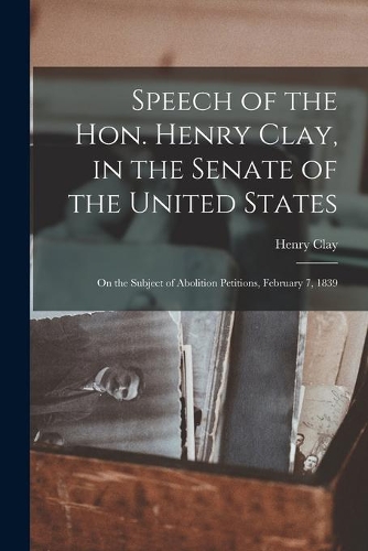 Speech of the Hon. Henry Clay, in the Senate of the United States: on the Subject of Abolition Petitions, February 7, 1839
