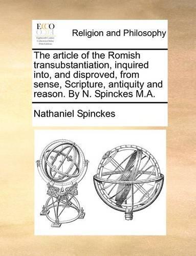 The Article of the Romish Transubstantiation, Inquired Into, and Disproved, from Sense, Scripture, Antiquity and Reason. by N. Spinckes M.A.