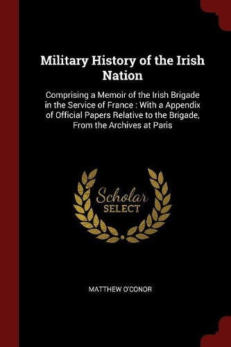 Military History of the Irish Nation: Comprising a Memoir of the Irish Brigade in the Service of France: With a Appendix of Official Papers Relative to the Brigade, From the Archives at 