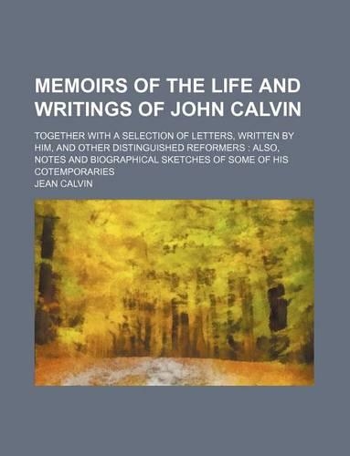 Memoirs of the Life and Writings of John Calvin; Together with a Selection of Letters, Written by Him, and Other Distinguished Reformers Also, Notes and Biographical Sketches of Some of His Cotemporaries
