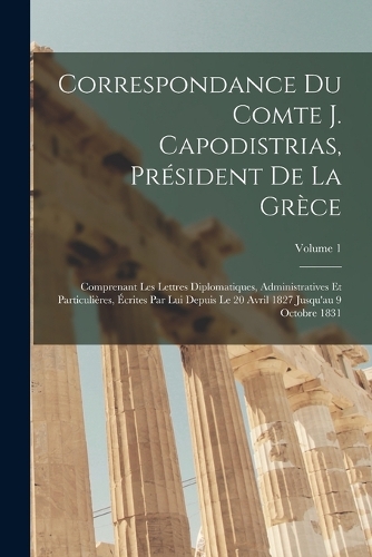 Correspondance Du Comte J. Capodistrias, Président De La Grèce: Comprenant Les Lettres Diplomatiques, Administratives Et Particulières, Écrites Par Lui Depuis Le 20 Avril 1827 Jusqu'au 9 Octobre 1831; Volume 1