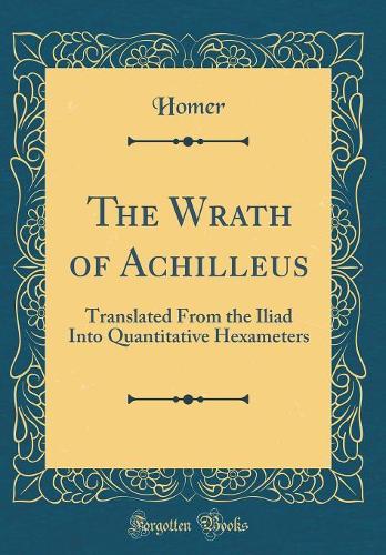 The Wrath of Achilleus: Translated From the Iliad Into Quantitative Hexameters (Classic Reprint)