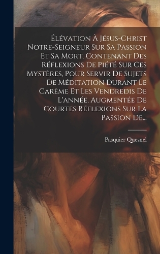 Élévation À Jésus-christ Notre-seigneur Sur Sa Passion Et Sa Mort, Contenant Des Réflexions De Piété Sur Ces Mystères, Pour Servir De Sujets De Méditation Durant Le Carême Et Les Vendredis De L'année, Augmentée De Courtes Réflexions Sur La Passion