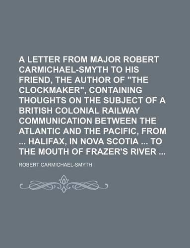 A Letter from Major Robert Carmichael-Smyth to His Friend, the Author of the Clockmaker, Containing Thoughts on the Subject of a British Colonial Railway Communication Between the Atlantic and the Pacific, from Halifax, in Nova Scotia to the Mouth