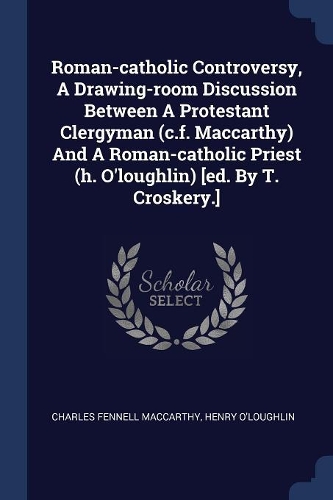 Roman-catholic Controversy, A Drawing-room Discussion Between A Protestant Clergyman (c.f. Maccarthy) And A Roman-catholic Priest (h. O'loughlin) [ed. By T. Croskery.]
