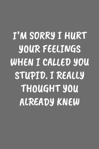 I'm Sorry I Hurt Your Feelings When I Called You Stupid. I Really Thought You Already Knew