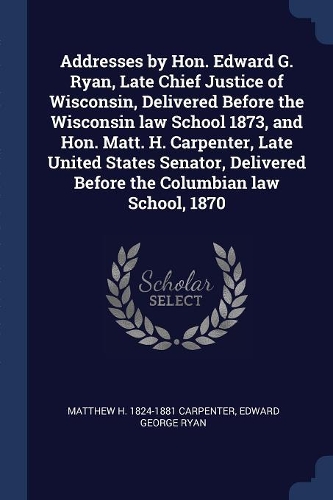 Addresses by Hon. Edward G. Ryan, Late Chief Justice of Wisconsin, Delivered Before the Wisconsin law School 1873, and Hon. Matt. H. Carpenter, Late United States Senator, Delivered Before the Columbian law School, 1870
