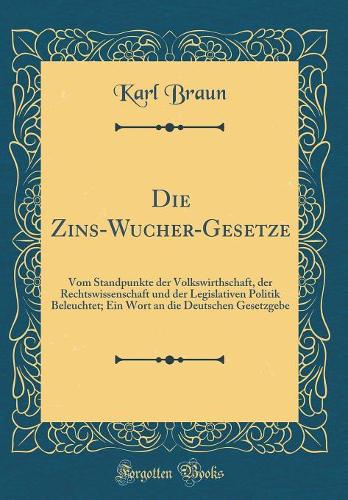 Die Zins-Wucher-Gesetze: Vom Standpunkte der Volkswirthschaft, der Rechtswissenschaft und der Legislativen Politik Beleuchtet; Ein Wort an die Deutschen Gesetzgebe (Classic Reprint)