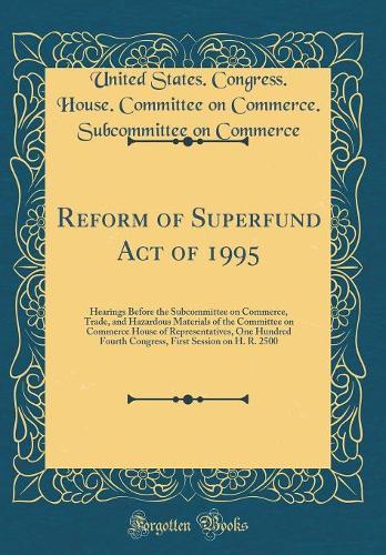 Reform of Superfund Act of 1995: Hearings Before the Subcommittee on Commerce, Trade, and Hazardous Materials of the Committee on Commerce House of Representatives, One Hundred Fourth Congress, First Session on H. R. 2500 (Classic Reprint)