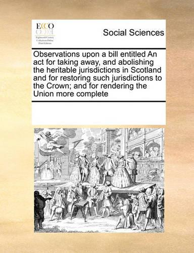 Observations Upon a Bill Entitled an ACT for Taking Away, and Abolishing the Heritable Jurisdictions in Scotland and for Restoring Such Jurisdictions to the Crown; And for Rendering the Union More Complete: (English)
