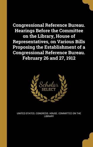 Congressional Reference Bureau. Hearings Before the Committee on the Library, House of Representatives, on Various Bills Proposing the Establishment of a Congressional Reference Bureau. February 26 and 27, 1912